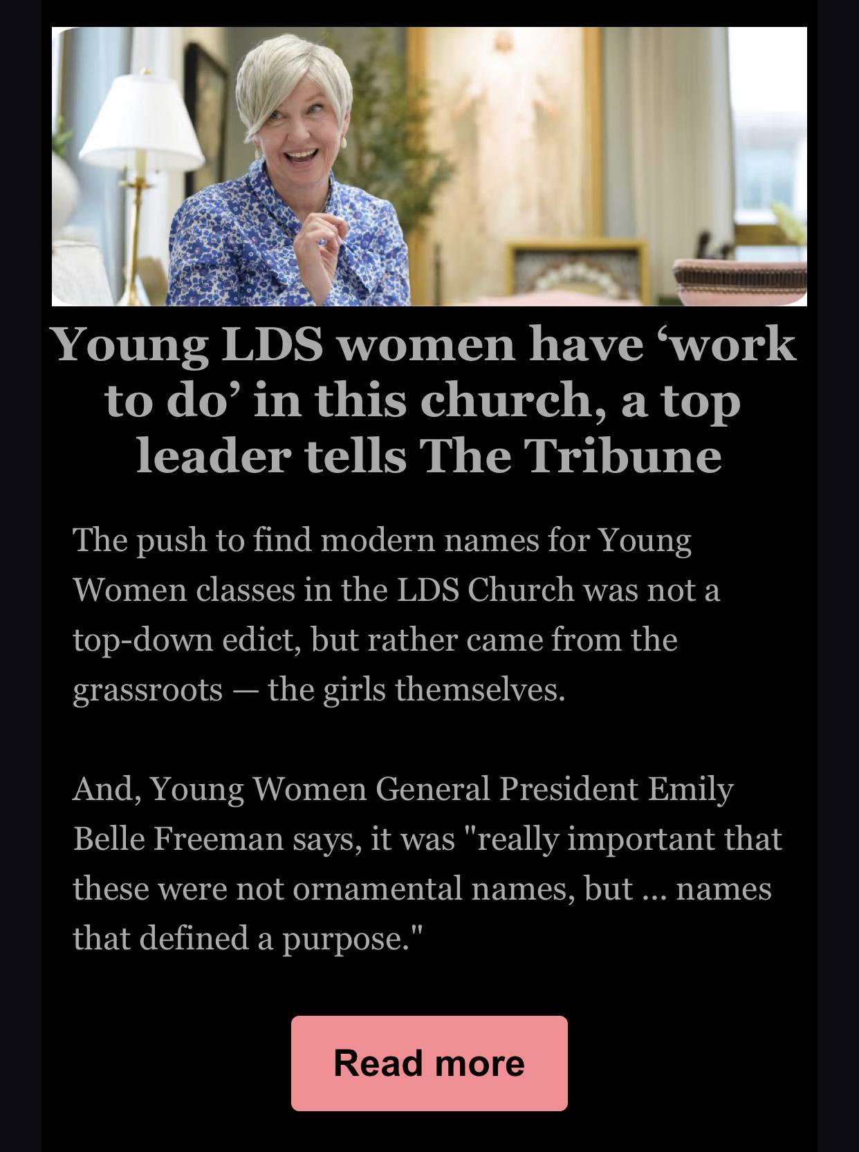 A headline a story summary from the Salt Lake Tribune, a secular independent paper which often reports on Church activities in Utah.

Young LDS women have work
to do' in this church, a top
leader tells The Tribune

The push to find modern names for Young
Women classes in the LDS Church was not a
top-down edict, but rather came from the
grassroots - the girls themselves.

And, Young Women General President Emily
Belle Freeman says, it was "really important that
these were not ornamental names, but ... names
that defined a purpose."